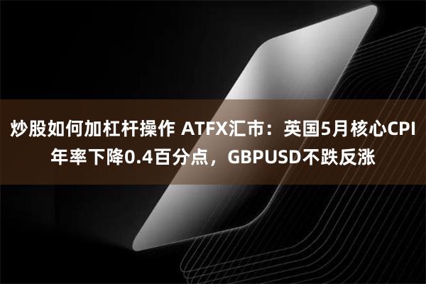 炒股如何加杠杆操作 ATFX汇市：英国5月核心CPI年率下降0.4百分点，GBPUSD不跌反涨