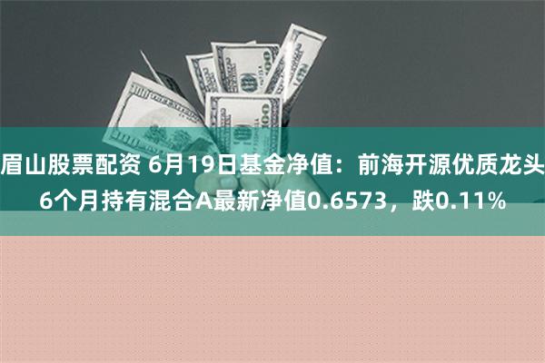 眉山股票配资 6月19日基金净值：前海开源优质龙头6个月持有混合A最新净值0.6573，跌0.11%