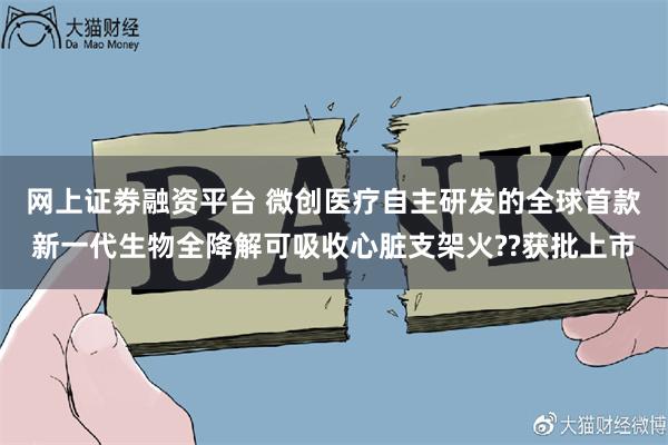 网上证劵融资平台 微创医疗自主研发的全球首款新一代生物全降解可吸收心脏支架火??获批上市