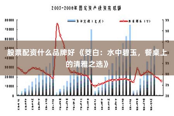 股票配资什么品牌好 《茭白：水中碧玉，餐桌上的清雅之选》