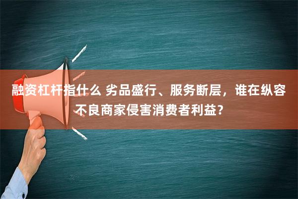 融资杠杆指什么 劣品盛行、服务断层，谁在纵容不良商家侵害消费者利益？