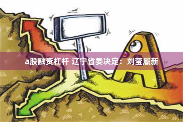 a股融资杠杆 辽宁省委决定：刘莹履新