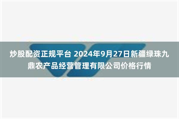 炒股配资正规平台 2024年9月27日新疆绿珠九鼎农产品经营管理有限公司价格行情