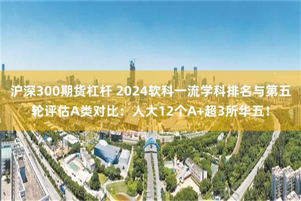 沪深300期货杠杆 2024软科一流学科排名与第五轮评估A类对比：人大12个A+超3所华五！