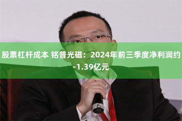 股票杠杆成本 铭普光磁：2024年前三季度净利润约-1.39亿元