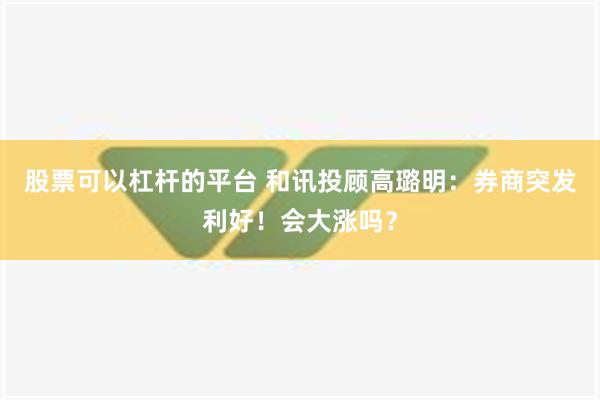 股票可以杠杆的平台 和讯投顾高璐明：券商突发利好！会大涨吗？