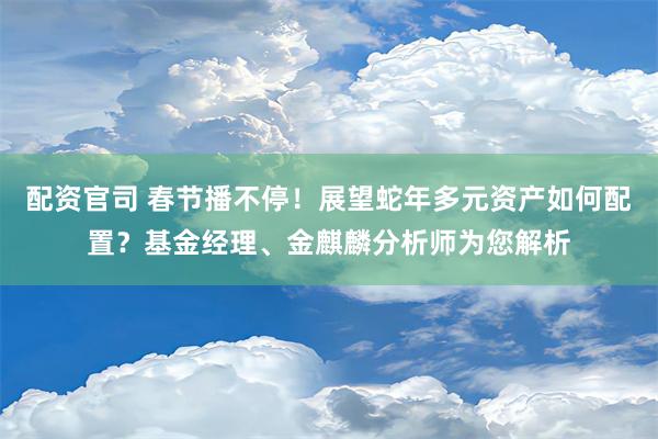 配资官司 春节播不停！展望蛇年多元资产如何配置？基金经理、金麒麟分析师为您解析