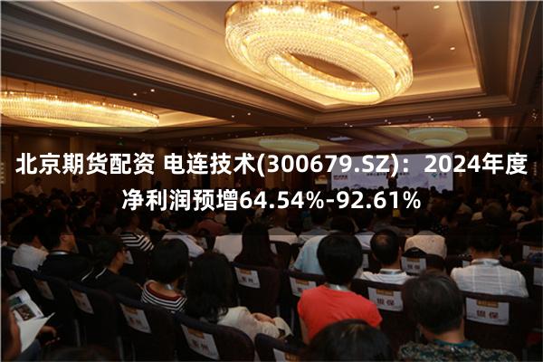 北京期货配资 电连技术(300679.SZ)：2024年度净利润预增64.54%-92.61%