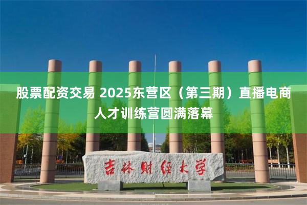 股票配资交易 2025东营区（第三期）直播电商人才训练营圆满落幕